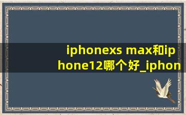 iphonexs max和iphone12哪个好_iphonexs max和iphone12对比